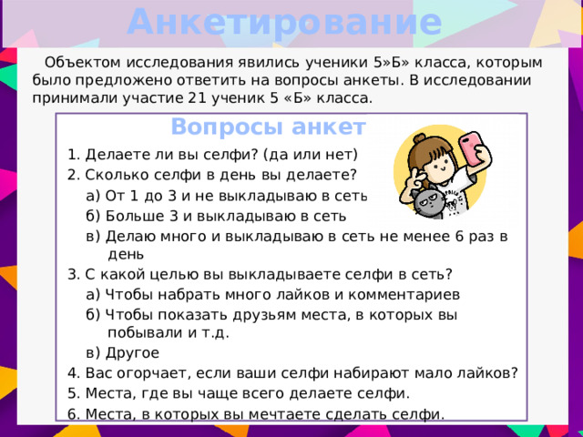 Анкетирование Объектом исследования явились ученики 5»Б» класса, которым было предложено ответить на вопросы анкеты. В исследовании принимали участие 21 ученик 5 «Б» класса. Вопросы анкеты 1. Делаете ли вы селфи? (да или нет) 2. Сколько селфи в день вы делаете? а) От 1 до 3 и не выкладываю в сеть б) Больше 3 и выкладываю в сеть в) Делаю много и выкладываю в сеть не менее 6 раз в день 3. С какой целью вы выкладываете селфи в сеть? а) Чтобы набрать много лайков и комментариев б) Чтобы показать друзьям места, в которых вы побывали и т.д. в) Другое 4. Вас огорчает, если ваши селфи набирают мало лайков? 5. Места, где вы чаще всего делаете селфи. 6. Места, в которых вы мечтаете сделать селфи.