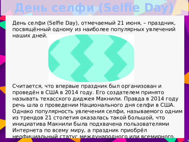 День селфи (Selfie Day) День селфи (Selfie Day), отмечаемый 21 июня, – праздник, посвящённый одному из наиболее популярных увлечений наших дней. Считается, что впервые праздник был организован и проведён в США в 2014 году. Его создателем принято называть техасского диджея Макнили. Правда в 2014 году речь шла о проведении Национального дня селфи в США. Однако популярность увлечения селфи, называемого одним из трендов 21 столетия оказалась такой большой, что инициатива Макнили была подхвачена пользователями Интернета по всему миру, а праздник приобрёл неофициальный статус международного или всемирного .