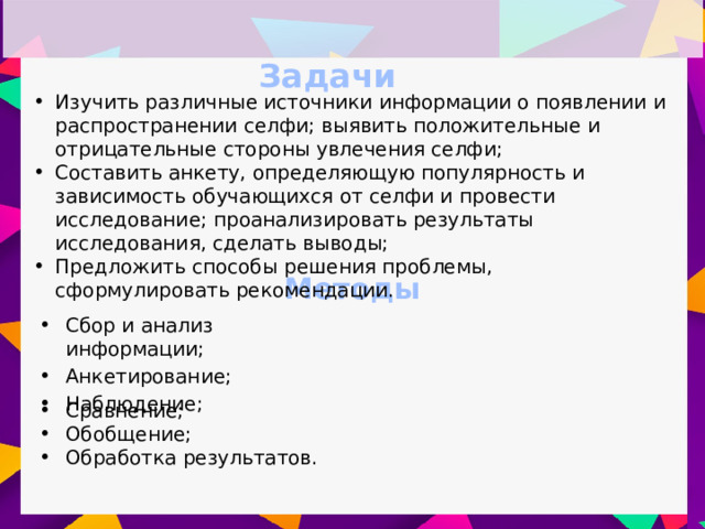 Задачи Изучить различные источники информации о появлении и распространении селфи; выявить положительные и отрицательные стороны увлечения селфи; Составить анкету, определяющую популярность и зависимость обучающихся от селфи и провести исследование; проанализировать результаты исследования, сделать выводы; Предложить способы решения проблемы, сформулировать рекомендации. Методы