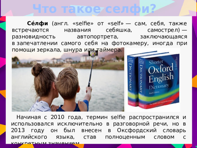 Что такое селфи?  Се́лфи (англ. «selfie» от «self» — сам, себя, также встречаются названия себяшка, самострел) — разновидность автопортрета, заключающаяся в запечатлении самого себя на фотокамеру, иногда при помощи зеркала, шнура или таймера. Начиная с 2010 года, термин selfie распространился и использовался исключительно в разговорной речи, но в 2013 году он был внесен в Оксфордский словарь английского языка, став полноценным словом с конкретным значением.