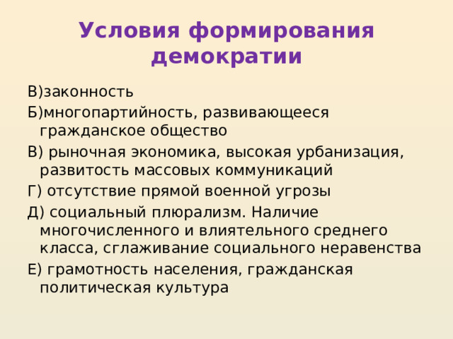 Условия формирования демократии В)законность Б)многопартийность, развивающееся гражданское общество В) рыночная экономика, высокая урбанизация, развитость массовых коммуникаций Г) отсутствие прямой военной угрозы Д) социальный плюрализм. Наличие многочисленного и влиятельного среднего класса, сглаживание социального неравенства Е) грамотность населения, гражданская политическая культура 