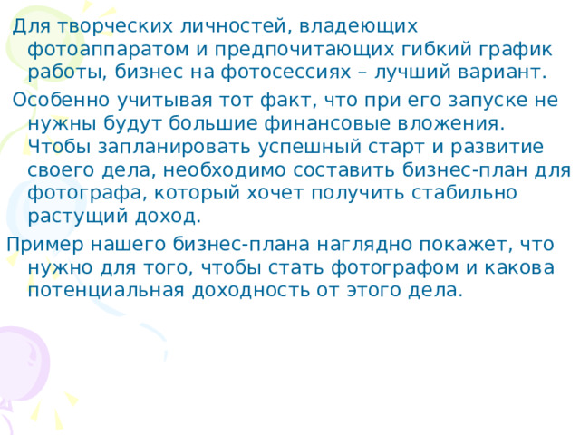  Для творческих личностей, владеющих фотоаппаратом и предпочитающих гибкий график работы, бизнес на фотосессиях – лучший вариант.  Особенно учитывая тот факт, что при его запуске не нужны будут большие финансовые вложения. Чтобы запланировать успешный старт и развитие своего дела, необходимо составить бизнес-план для фотографа, который хочет получить стабильно растущий доход. Пример нашего бизнес-плана наглядно покажет, что нужно для того, чтобы стать фотографом и какова потенциальная доходность от этого дела. 