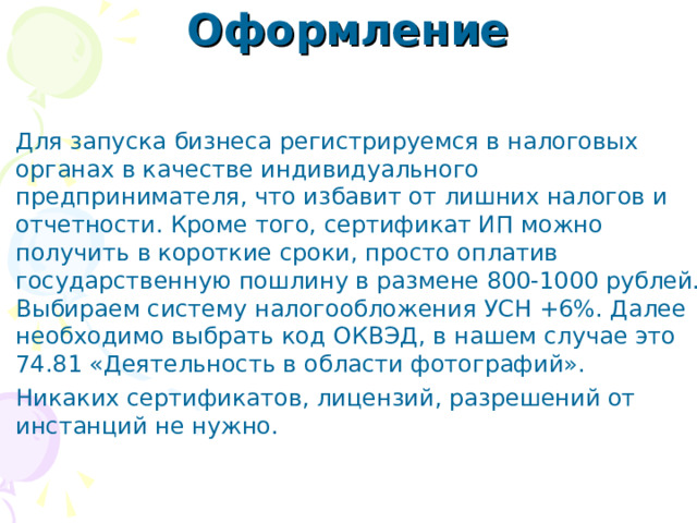 Оформление Для запуска бизнеса регистрируемся в налоговых органах в качестве индивидуального предпринимателя, что избавит от лишних налогов и отчетности. Кроме того, сертификат ИП можно получить в короткие сроки, просто оплатив государственную пошлину в размене 800-1000 рублей. Выбираем систему налогообложения УСН +6%. Далее необходимо выбрать код ОКВЭД, в нашем случае это 74.81 «Деятельность в области фотографий». Никаких сертификатов, лицензий, разрешений от инстанций не нужно. 