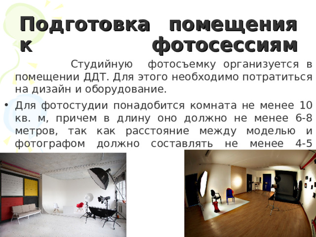Подготовка помещения к фотосессиям Студийную фотосъемку организуется в помещении ДДТ. Для этого необходимо потратиться на дизайн и оборудование. Для фотостудии понадобится комната не менее 10 кв. м, причем в длину оно должно не менее 6-8 метров, так как расстояние между моделью и фотографом должно составлять не менее 4-5 метров . 