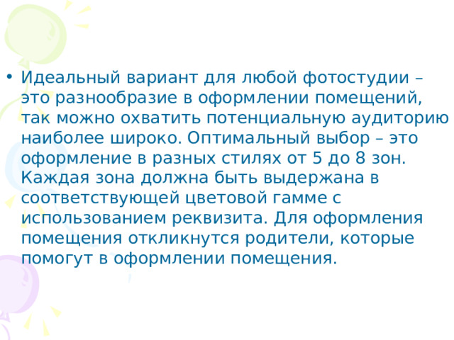 Идеальный вариант для любой фотостудии – это разнообразие в оформлении помещений, так можно охватить потенциальную аудиторию наиболее широко. Оптимальный выбор – это оформление в разных стилях от 5 до 8 зон. Каждая зона должна быть выдержана в соответствующей цветовой гамме с использованием реквизита. Для оформления помещения откликнутся родители, которые помогут в оформлении помещения. 