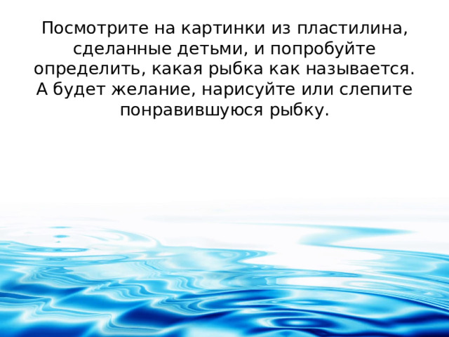 Посмотрите на картинки из пластилина, сделанные детьми, и попробуйте определить, какая рыбка как называется. А будет желание, нарисуйте или слепите понравившуюся рыбку.   