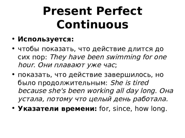 Present Perfect Continuous  Используется: чтобы показать, что действие длится до сих пор:  They have been swimming for one hour. Они плавают уже час ; показать, что действие завершилось, но было продолжительным:  She is tired because she's been working all day long. Она устала, потому что целый день работала. Указатели времени:  for, since, how long. 