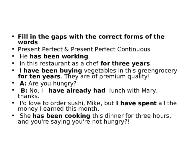 Fill in the gaps with the correct forms of the words Present Perfect & Present Perfect Continuous   He  has been working   in this restaurant as a chef for three years .   I  have been buying  vegetables in this greengrocery for ten years . They are of premium quality!   A:  Are you hungry?   B:  No. I  have already had  lunch with Mary, thanks.   I'd love to order sushi, Mike, but I have spent  all the money I earned this month.   She  has been cooking  this dinner for three hours, and you're saying you're not hungry?! 