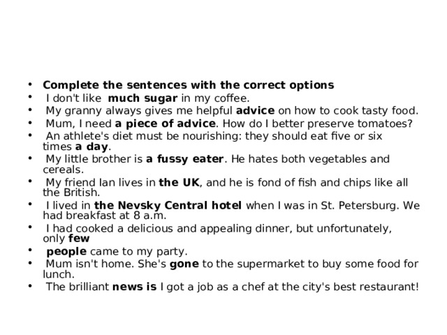 Complete the sentences with the correct options   I don't like  much sugar in my coffee.   My granny always gives me helpful  advice  on how to cook tasty food.   Mum, I need  a piece of advice . How do I better preserve tomatoes?   An athlete's diet must be nourishing: they should eat five or six times  a day .   My little brother is a fussy eater . He hates both vegetables and cereals.   My friend Ian lives in  the UK , and he is fond of fish and chips like all the British.   I lived in  the Nevsky Central hotel when I was in St. Petersburg. We had breakfast at 8 a.m.   I had cooked a delicious and appealing dinner, but unfortunately, only  few   people came to my party.   Mum isn't home. She's  gone  to the supermarket to buy some food for lunch.   The brilliant news is  I got a job as a chef at the city's best restaurant! 