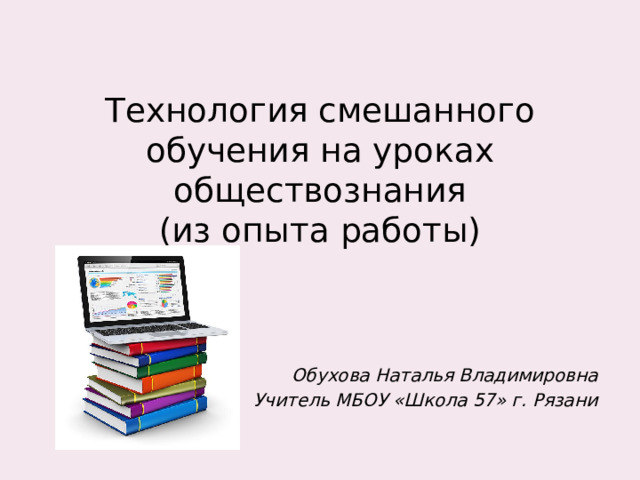 Технология смешанного обучения на уроках обществознания  (из опыта работы)  Обухова Наталья Владимировна Учитель МБОУ «Школа 57» г. Рязани