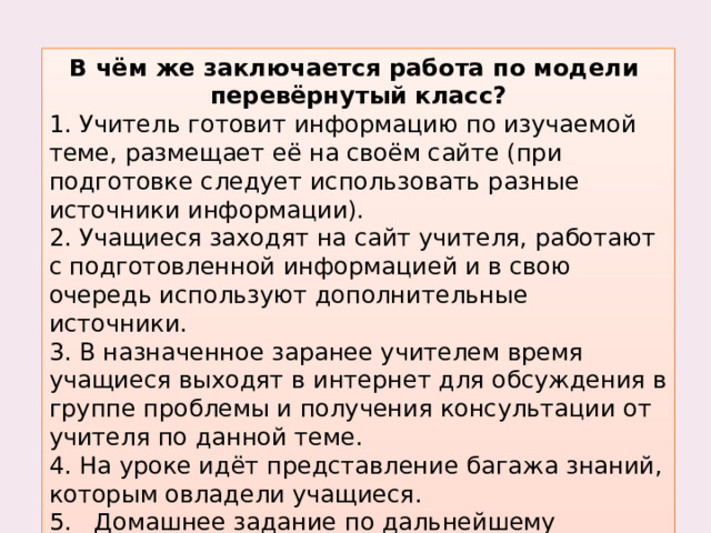 В чём же заключается работа по модели перевёрнутый класс? 1. Учитель готовит информацию по изучаемой теме, размещает её на своём сайте (при подготовке следует использовать разные источники информации). 2. Учащиеся заходят на сайт учителя, работают с подготовленной информацией и в свою очередь используют дополнительные источники. 3. В назначенное заранее учителем время учащиеся выходят в интернет для обсуждения в группе проблемы и получения консультации от учителя по данной теме. 4. На уроке идёт представление багажа знаний, которым овладели учащиеся. 5.   Домашнее задание по дальнейшему овладению данной темы.