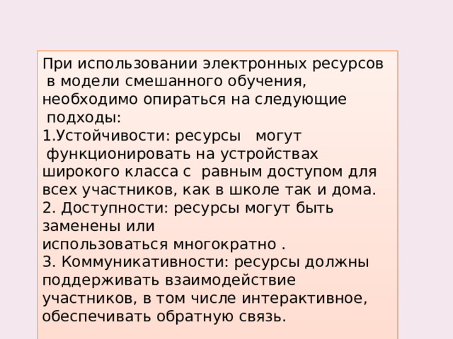 При использовании электронных ресурсов  в модели смешанного обучения, необходимо опираться на следующие  подходы: 1.Устойчивости: ресурсы   могут  функционировать на устройствах широкого класса с  равным доступом для всех участников, как в школе так и дома.  2. Доступности: ресурсы могут быть заменены или использоваться многократно . 3. Коммуникативности: ресурсы должны поддерживать взаимодействие участников, в том числе интерактивное, обеспечивать обратную связь.