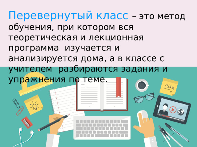 Перевернутый класс – это метод обучения, при котором вся теоретическая и лекционная программа изучается и анализируется дома, а в классе с учителем разбираются задания и упражнения по теме.