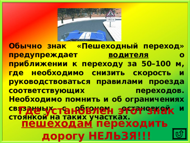 Обычно знак «Пешеходный переход» предупреждает водителя о приближении к переходу за 50–100 м, где необходимо снизить скорость и руководствоваться правилами проезда соответствующих переходов. Необходимо помнить и об ограничениях связанных с обгоном, остановкой и стоянкой на таких участках. Где установлен этот знак пешеходам переходить дорогу НЕЛЬЗЯ!!! 