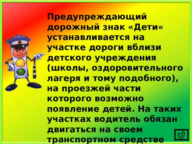 Предупреждающий дорожный знак «Дети« устанавливается на участке дороги вблизи детского учреждения (школы, оздоровительного лагеря и тому подобного), на проезжей части которого возможно появление детей.  На таких участках водитель обязан двигаться на своем транспортном средстве предельно внимательно и осторожно. 