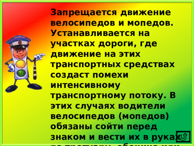 Запрещается движение велосипедов и мопедов. Устанавливается на участках дороги, где движение на этих транспортных средствах создаст помехи интенсивному транспортному потоку. В этих случаях водители велосипедов (мопедов) обязаны сойти перед знаком и вести их в руках по тротуару, обочине или по краю проезжей части. 