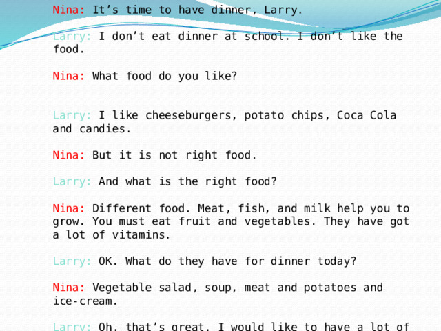 Nina: It’s time to have dinner, Larry.   Larry: I don’t eat dinner at school. I don’t like the food.   Nina: What food do you like?    Larry: I like cheeseburgers, potato chips, Coca Cola and candies.   Nina: But it is not right food.   Larry: And what is the right food?   Nina: Different food. Meat, fish, and milk help you to grow. You must eat fruit and vegetables. They have got a lot of vitamins.   Larry: OK. What do they have for dinner today?   Nina: Vegetable salad, soup, meat and potatoes and ice-cream.   Larry: Oh, that’s great. I would like to have a lot of ice-cream. Let’s go.    