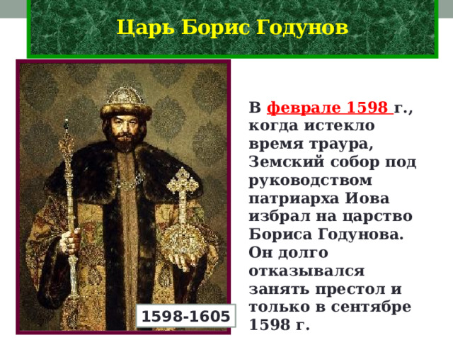 Царь Борис Годунов В феврале 1598 г., когда истекло время траура, Земский собор под руководством патриарха Иова избрал на царство Бориса Годунова. Он долго отказывался занять престол и только в сентябре 1598 г. короновался. 1598-1605 