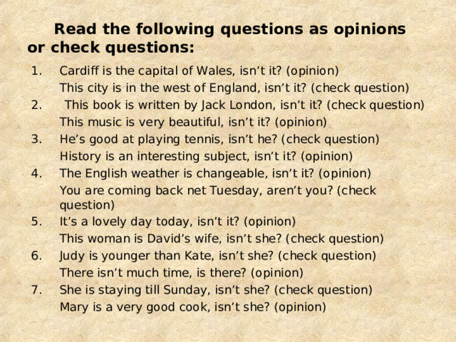  Read the following questions as opinions or check questions: Cardiff is the capital of Wales, isn’t it? (opinion)  This city is in the west of England, isn’t it? (check question) 2. This book is written by Jack London, isn’t it? (check question)  This music is very beautiful, isn’t it? (opinion) 3.  He’s good at playing tennis, isn’t he? (check question)  History is an interesting subject, isn’t it? (opinion) 4.  The English weather is changeable, isn’t it? (opinion)  You are coming back net Tuesday, aren’t you? (check question) It’s a lovely day today, isn’t it? (opinion)  This woman is David’s wife, isn’t she? (check question) Judy is younger than Kate, isn’t she? (check question)  There isn’t much time, is there? (opinion) She is staying till Sunday, isn’t she? (check question)  Mary is a very good cook, isn’t she? (opinion) 