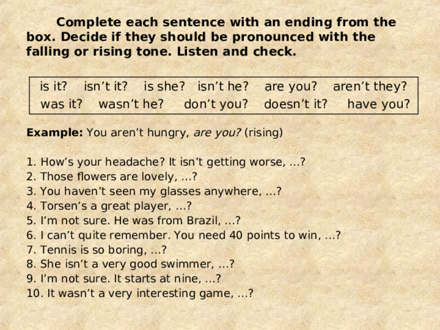  Complete each sentence with an ending from the box. Decide if they should be pronounced with the falling or rising tone. Listen and check. is it? isn’t it? is she? isn’t he? are you? aren’t they?  was it? wasn’t he? don’t you? doesn’t it? have you? Example: You aren’t hungry, are you? (rising) 1. How’s your headache? It isn’t getting worse, …? 2. Those flowers are lovely, …? 3. You haven’t seen my glasses anywhere, …? 4. Torsen’s a great player, …? 5. I’m not sure. He was from Brazil, …? 6. I can’t quite remember. You need 40 points to win, …? 7. Tennis is so boring, …? 8. She isn’t a very good swimmer, …? 9. I’m not sure. It starts at nine, …? 10. It wasn’t a very interesting game, …? 