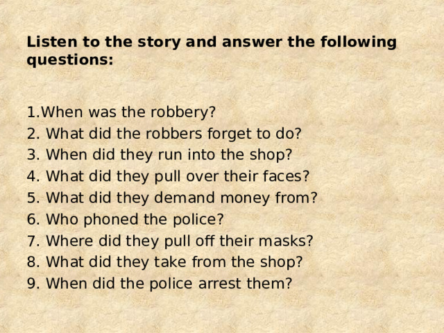 Listen to the story and answer the following questions: 1.When was the robbery? 2. What did the robbers forget to do? 3. When did they run into the shop? 4. What did they pull over their faces? 5. What did they demand money from? 6. Who phoned the police? 7. Where did they pull off their masks? 8. What did they take from the shop? 9. When did the police arrest them? 