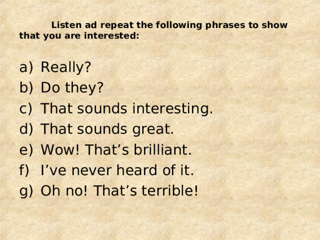  Listen ad repeat the following phrases to show that you are interested: Really? Do they? That sounds interesting. That sounds great. Wow! That’s brilliant. I’ve never heard of it. Oh no! That’s terrible!  