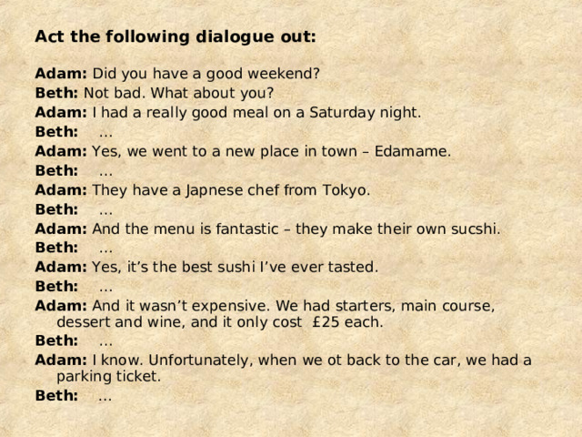 Act the following dialogue out: Adam: Did you have a good weekend? Beth: Not bad. What about you? Adam: I had a really good meal on a Saturday night. Beth: … Adam: Yes, we went to a new place in town – Edamame. Beth: … Adam: They have a Japnese chef from Tokyo. Beth: … Adam: And the menu is fantastic – they make their own sucshi. Beth: … Adam: Yes, it’s the best sushi I’ve ever tasted. Beth: … Adam: And it wasn’t expensive. We had starters, main course, dessert and wine, and it only cost £ 25 each. Beth: … Adam: I know. Unfortunately, when we ot back to the car, we had a parking ticket. Beth: … 