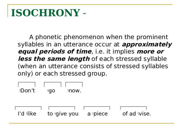 ISOCHRONY -   A phonetic phenomenon when the prominent syllables in an utterance occur at approximately equal periods of time , i.e. it implies more or less the same length of each stressed syllable (when an utterance consists of stressed syllables only) or each stressed group.   ׀ Don’t  ׀ go   \ now.  I’d ׀ like  to ׀ give you  a ׀ piece  of ad \ vise. 