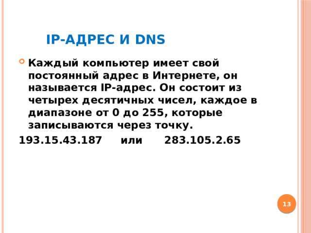 IP-адрес и DNS Каждый компьютер имеет свой постоянный адрес в Интернете, он называется IP-адрес. Он состоит из четырех десятичных чисел, каждое в диапазоне от 0 до 255, которые записываются через точку. 193.15.43.187 или 283.105.2.65  