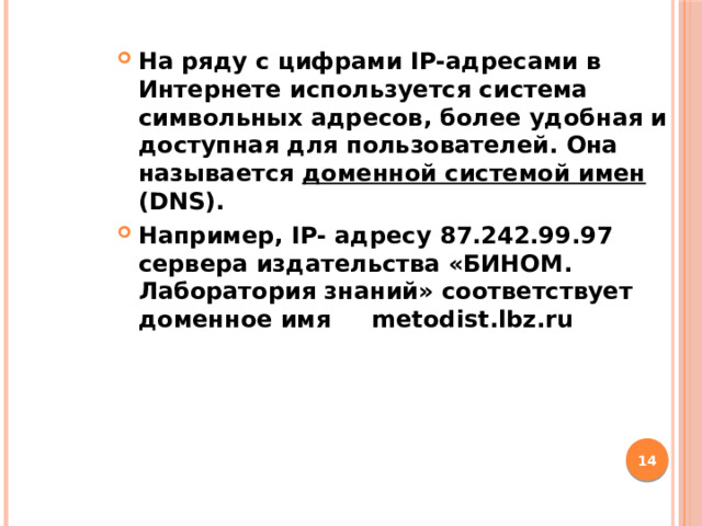 На ряду с цифрами IP-адресами в Интернете используется система символьных адресов, более удобная и доступная для пользователей. Она называется доменной системой имен (DNS). Например, IP- адресу 87.242.99.97 сервера издательства «БИНОМ. Лаборатория знаний» соответствует доменное имя metodist.lbz.ru  