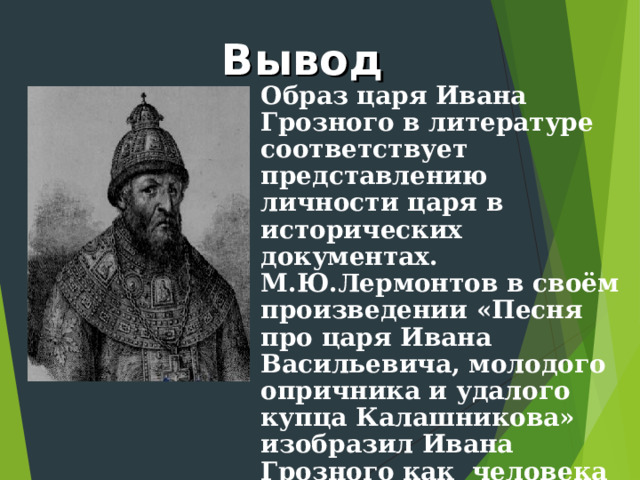 Вывод Образ царя Ивана Грозного в литературе соответствует представлению личности царя в исторических документах. М.Ю.Лермонтов в своём произведении «Песня про царя Ивана Васильевича, молодого опричника и удалого купца Калашникова» изобразил Ивана Грозного как человека противоречивого: жестокого и в то же время милосердного. 