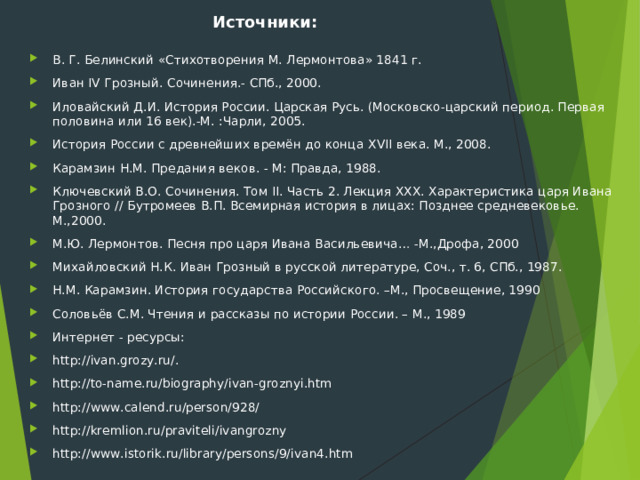 Источники: В. Г. Белинский «Стихотворения М. Лермонтова» 1841 г. Иван  IV  Грозный. Сочинения.- СПб., 2000. Иловайский Д.И. История России. Царская Русь. (Московско-царский период. Первая половина или 16 век).-М. :Чарли, 2005. История России с древнейших времён до конца  XVII  века. М., 2008. Карамзин Н.М. Предания веков. - М: Правда, 1988. Ключевский В.О. Сочинения. Том  II . Часть 2. Лекция  XXX . Характеристика царя Ивана Грозного // Бутромеев В.П. Всемирная история в лицах: Позднее средневековье. М.,2000. М.Ю. Лермонтов. Песня про царя Ивана Васильевича… -М.,Дрофа, 2000 Михайловский Н.К. Иван Грозный в русской литературе, Соч., т. 6, СПб., 1987. Н.М. Карамзин. История государства Российского. –М., Просвещение, 1990 Соловьёв С.М. Чтения и рассказы по истории России. – М., 1989 Интернет - ресурсы: http :// ivan . grozy . ru /. http :// to - name . ru / biography / ivan - groznyi . htm http :// www . calend . ru / person /928/ http :// kremlion . ru / praviteli / ivangrozny http :// www . istorik . ru / library / persons /9/ ivan 4. htm 