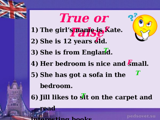 True or False The girl’s name is Kate. She is 12 years old. She is from England. Her bedroom is nice and small.  She has got a sofa in the bedroom. Jill likes to sit on the carpet and read interesting books.  F F T F T T 