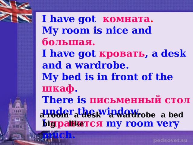 I have got комната . My room is nice and большая. I have got кровать , а desk and a wardrobe. My bed is in front of the шкаф . There is письменный стол under the window. I нравится my room very much.  a room a desk a wardrobe a bed big like 