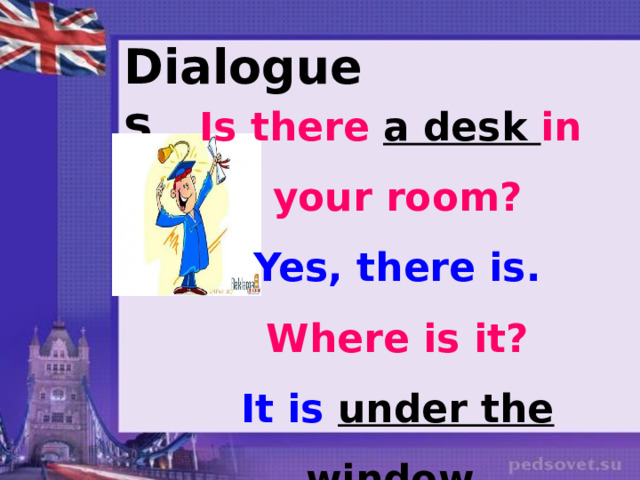 Dialogues Is there a desk in your room? Yes, there is. Where is it? It is under the window . 