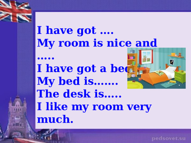 I have got …. My room is nice and ….. I have got a bed, … My bed is……. The desk is….. I like my room very much.     