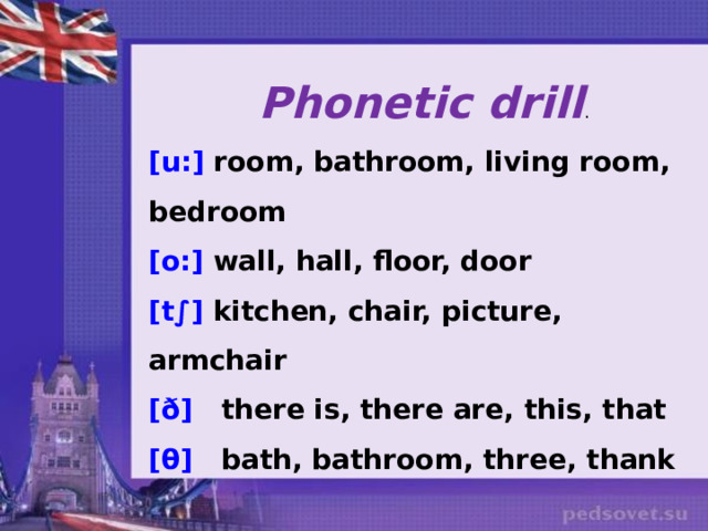 Phonetic drill . [u:] room, bathroom, living room, bedroom [o:] wall, hall, floor, door [t∫] kitchen, chair, picture, armchair [ð] there is, there are, this, that [θ] bath, bathroom, three, thank      