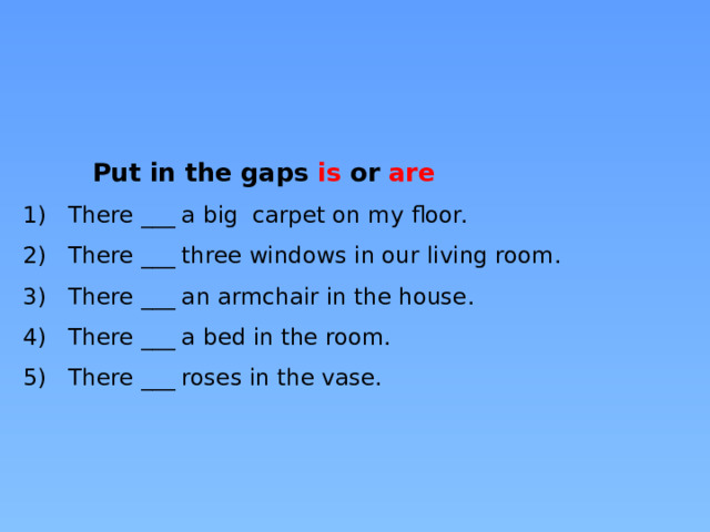  Put in the gaps is or are  1)  There ___ a big carpet on my floor.  2)  There ___ three windows in our living room.  3)  There ___ an armchair in the house.  4)  There ___ a bed in the room.  5)  There ___ roses in the vase.      