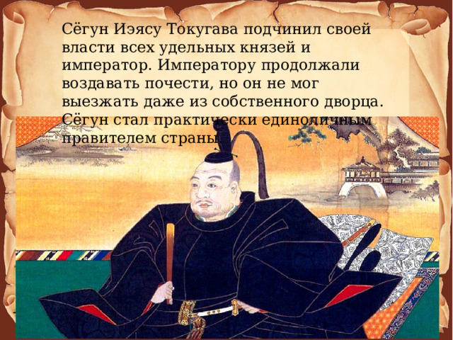 Сёгун Иэясу Токугава подчинил своей власти всех удельных князей и император. Императору продолжали воздавать почести, но он не мог выезжать даже из собственного дворца. Сёгун стал практически единоличным правителем страны. 