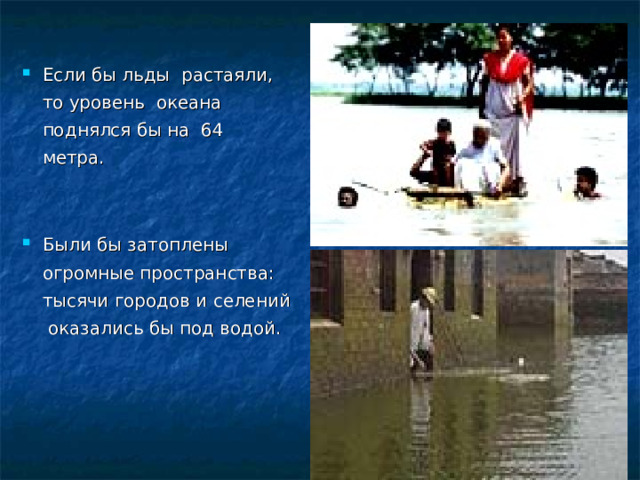 Если бы льды растаяли, то уровень океана поднялся бы на 64 метра.  Были бы затоплены огромные пространства: тысячи городов и селений оказались бы под водой.   