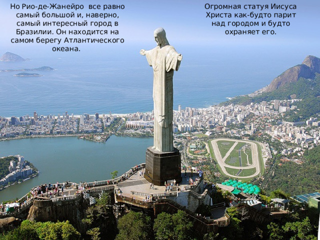 Огромная статуя Иисуса Христа как-будто парит над городом и будто охраняет его. Но Рио-де-Жанейро все равно самый большой и, наверно, самый интересный город в Бразилии. Он находится на самом берегу Атлантического океана. 