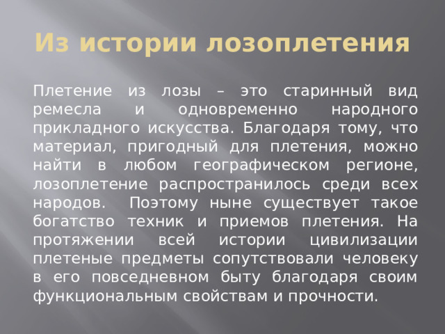 Из истории лозоплетения Плетение из лозы – это старинный вид ремесла и одновременно народного прикладного искусства. Благодаря тому, что материал, пригодный для плетения, можно найти в любом географическом регионе, лозоплетение распространилось среди всех народов. Поэтому ныне существует такое богатство техник и приемов плетения. На протяжении всей истории цивилизации плетеные предметы сопутствовали человеку в его повседневном быту благодаря своим функциональным свойствам и прочности. 