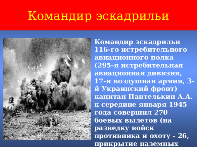 Командир эскадрильи Командир эскадрильи 116-го истребительного авиационного полка (295-я истребительная авиационная дивизия, 17-я воздушная армия, 3-й Украинский фронт) капитан Пантелькин А.А. к середине января 1945 года совершил 270 боевых вылетов (на разведку войск противника и охоту - 26, прикрытие наземных войск - 84, сопровождение штурмовиков и бомбардировщиков - 160). 