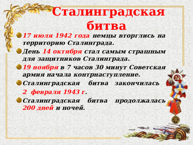 Сталинградская битва 17 июля 1942 года немцы вторглись на территорию Сталинграда. День 14 октября стал самым страшным для защитников Сталинграда. 19 ноября в 7 часов 30 минут Советская армия начала контрнаступление. Сталинградская битва закончилась  2 февраля 194 3 г .