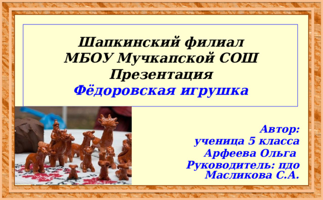 Шапкинский филиал  МБОУ Мучкапской СОШ  Презентация  Фёдоровская игрушка Автор: ученица 5 класса  Арфеева Ольга  Руководитель: пдо Масликова С.А. 