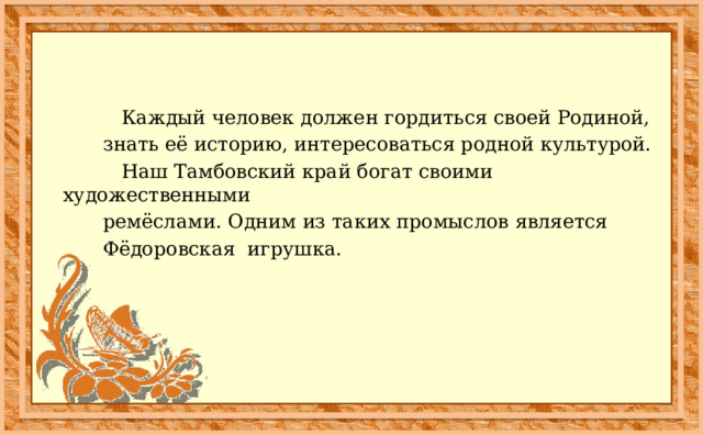  Каждый человек должен гордиться своей Родиной,  знать её историю, интересоваться родной культурой.  Наш Тамбовский край богат своими художественными  ремёслами. Одним из таких промыслов является  Фёдоровская игрушка. 