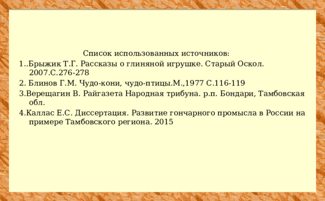  Список использованных источников: 1..Брыжик Т.Г. Рассказы о глиняной игрушке. Старый Оскол. 2007.С.276-278 2. Блинов Г.М. Чудо-кони, чудо-птицы.М.,1977 С.116-119 3.Верещагин В. Райгазета Народная трибуна. р.п. Бондари, Тамбовская обл. 4.Каллас Е.С. Диссертация. Развитие гончарного промысла в России на примере Тамбовского региона. 2015 