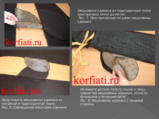 Мешковина кармана из подкладочной ткани пристрочена точно до меток.  Рис. 7. Пристроченные по швам мешковины кармана Наложите детали пальто лицом к лицу, совместив мешковины кармана, сколите булавками или приметайте. Рис. 8. Мешковины кармана с лицевой стороны Проутюжить мешковины кармана из основной и подкладочной ткани. Рис. 9. Совмещение мешковин кармана 