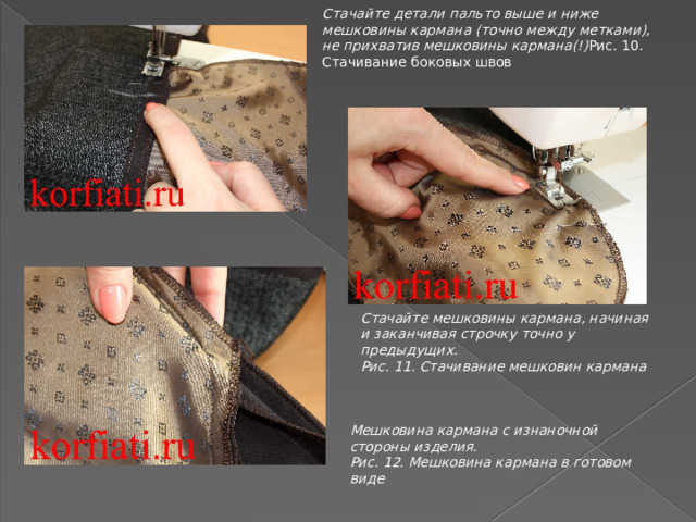 Стачайте детали пальто выше и ниже мешковины кармана (точно между метками), не прихватив мешковины кармана(!) Рис. 10. Стачивание боковых швов Стачайте мешковины кармана, начиная и заканчивая строчку точно у предыдущих. Рис. 11. Стачивание мешковин кармана Мешковина кармана с изнаночной стороны изделия. Рис. 12. Мешковина кармана в готовом виде 