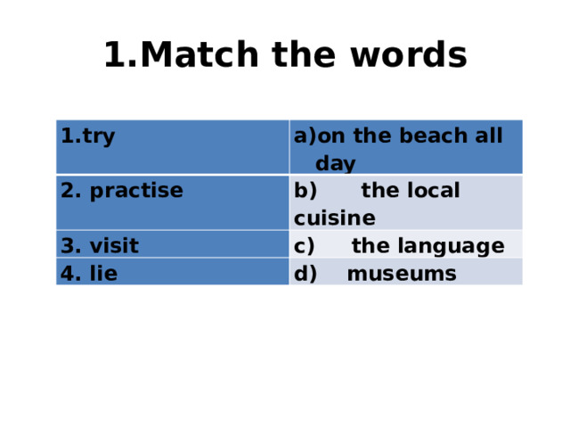 1.Match the words try on the beach all day 2. practise b) the local cuisine 3. visit c) the language 4. lie d) museums 